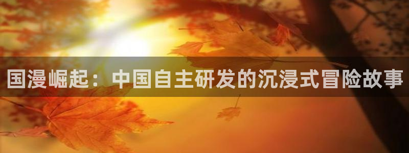 广东新宝GG电子商务有限公司电话：国漫崛起：中国自主研发的沉浸式冒险故事